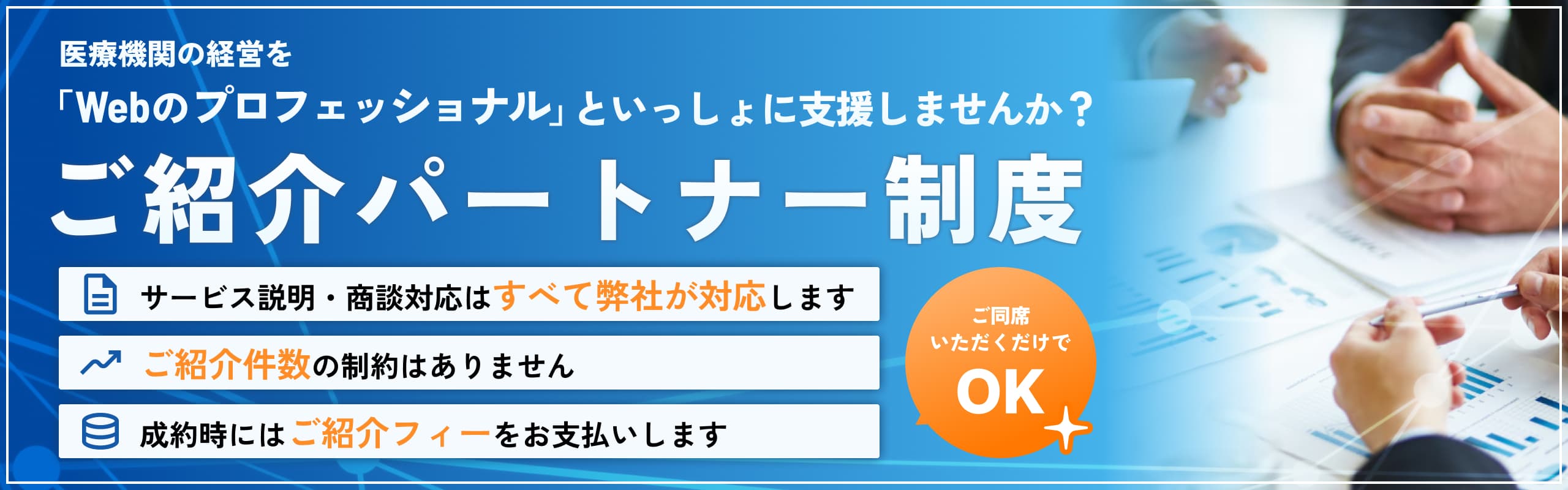医療機関の経営を 「Webのプロフェッショナル」といっしょに支援しませんか？ご紹介パートナー制度 サービス説明・商談対応はすべて弊社が対応します ご紹介件数の制約はありません 成約時にはご紹介フィーをお支払いします ご同席いただくだけでOK