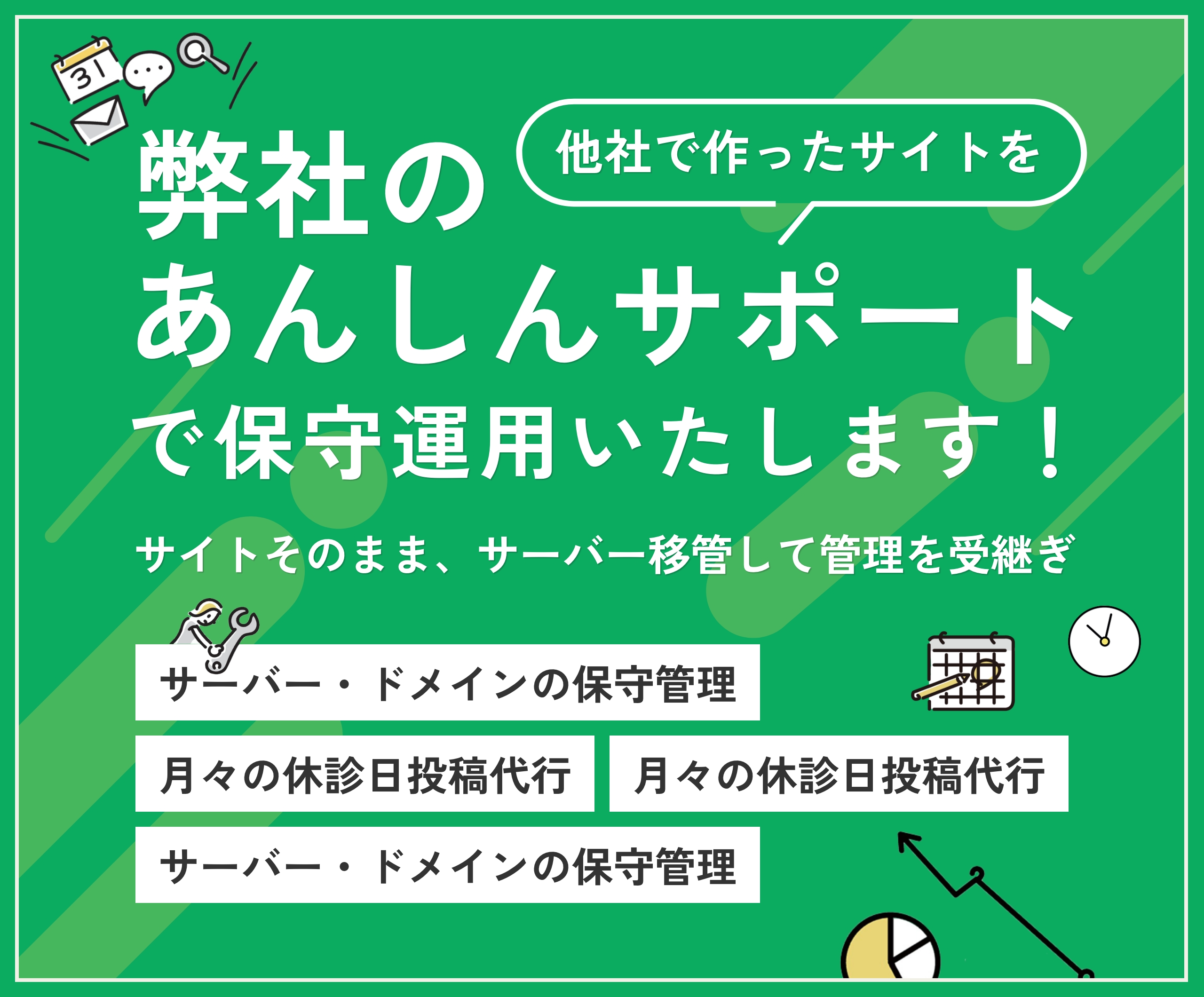他社で作ったサイトを弊社のあんしんサポートで保守運用いたします!サイトそのまま、サーバを移管して管理も継続。サーバー・ドメインの保守管理、月々の休診日投稿代行、月1時間までの更新作業、月次定型アクセスレポート。